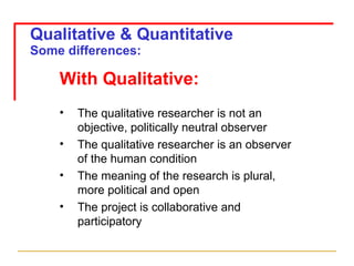 Qualitative & Quantitative Some differences: With Qualitative: The qualitative researcher is not an objective, politically neutral observer The qualitative researcher is an observer of the human condition The meaning of the research is plural, more political and open The project is collaborative and participatory 
