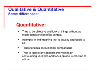 Qualitative & Quantitative Some differences: Quantitative: Tries to be objective and look at things without as much consideration of its context. Attempts to find meaning that is equally applicable to all. Tends to focus on numerical comparisons Tries to isolate any possible intervening or confounding variables and focus on one interaction at a time. 