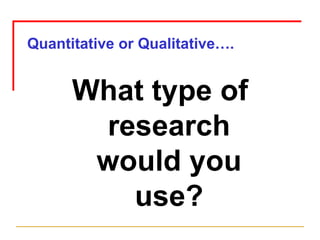 Quantitative or Qualitative…. What type of research would you use? 