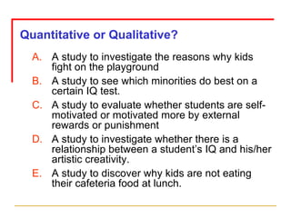 Quantitative or Qualitative? A study to investigate the reasons why kids fight on the playground A study to see which minorities do best on a certain IQ test. A study to evaluate whether students are self-motivated or motivated more by external rewards or punishment A study to investigate whether there is a relationship between a student’s IQ and his/her artistic creativity. A study to discover why kids are not eating their cafeteria food at lunch. 