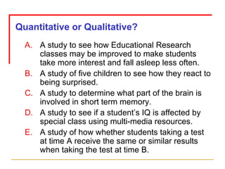 A study to see how Educational Research classes may be improved to make students take more interest and fall asleep less often. A study of five children to see how they react to being surprised. A study to determine what part of the brain is involved in short term memory. A study to see if a student’s IQ is affected by special class using multi-media resources. A study of how whether students taking a test at time A receive the same or similar results when taking the test at time B. Quantitative or Qualitative? 