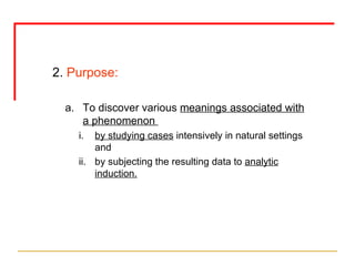 2.  Purpose: To discover various  meanings associated with a phenomenon  by studying cases  intensively in natural settings and  by subjecting the resulting data to  analytic induction. 