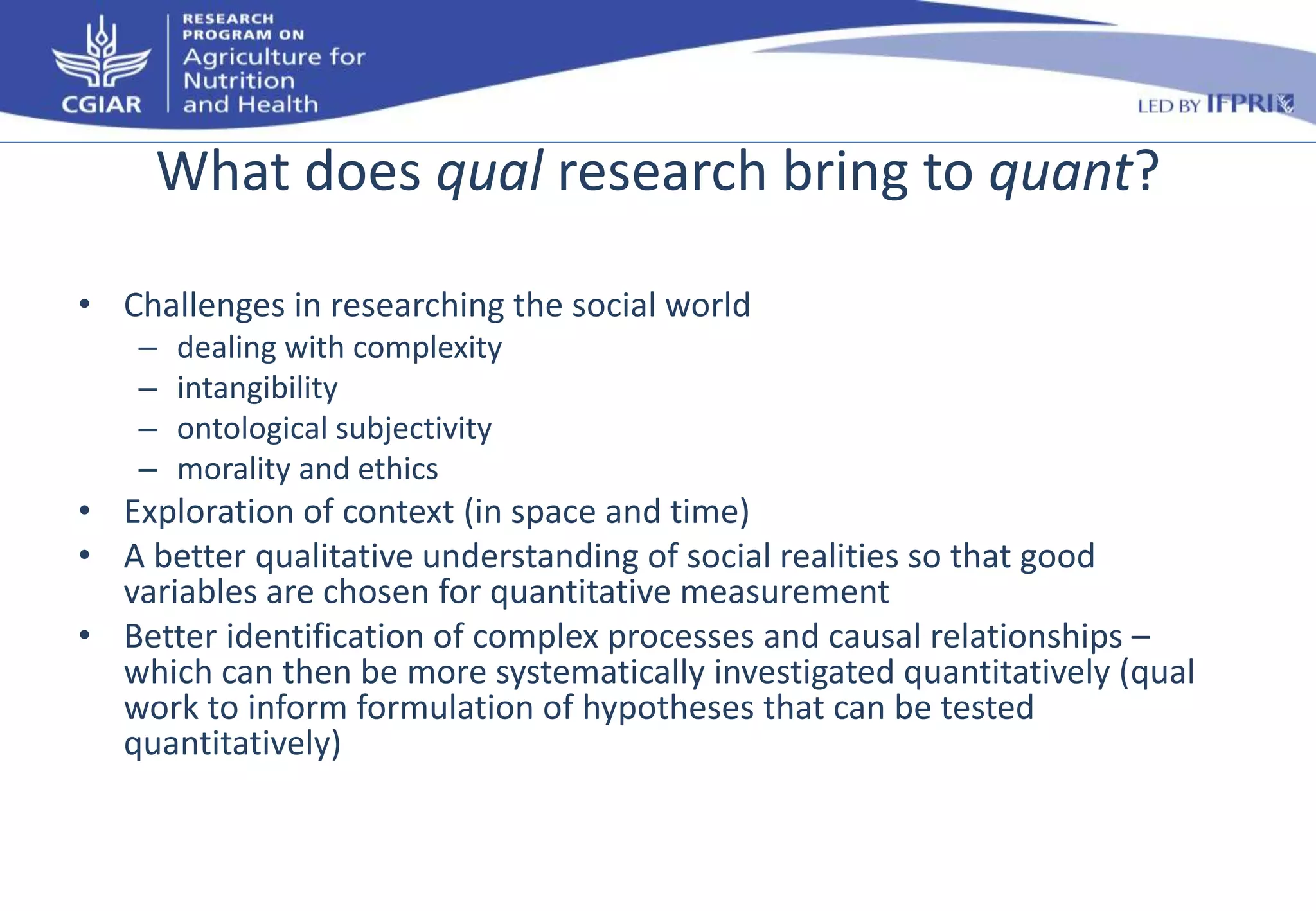 What does qual research bring to quant? 
• Challenges in researching the social world 
– dealing with complexity 
– intangibility 
– ontological subjectivity 
– morality and ethics 
• Exploration of context (in space and time) 
• A better qualitative understanding of social realities so that good 
variables are chosen for quantitative measurement 
• Better identification of complex processes and causal relationships – 
which can then be more systematically investigated quantitatively (qual 
work to inform formulation of hypotheses that can be tested 
quantitatively) 
 