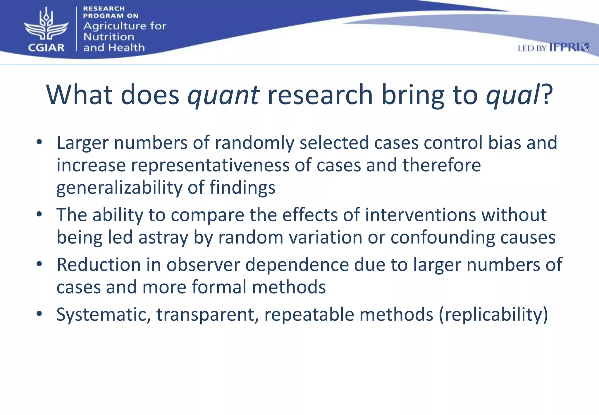 What does quant research bring to qual? 
• Larger numbers of randomly selected cases control bias and 
increase representativeness of cases and therefore 
generalizability of findings 
• The ability to compare the effects of interventions without 
being led astray by random variation or confounding causes 
• Reduction in observer dependence due to larger numbers of 
cases and more formal methods 
• Systematic, transparent, repeatable methods (replicability) 
 