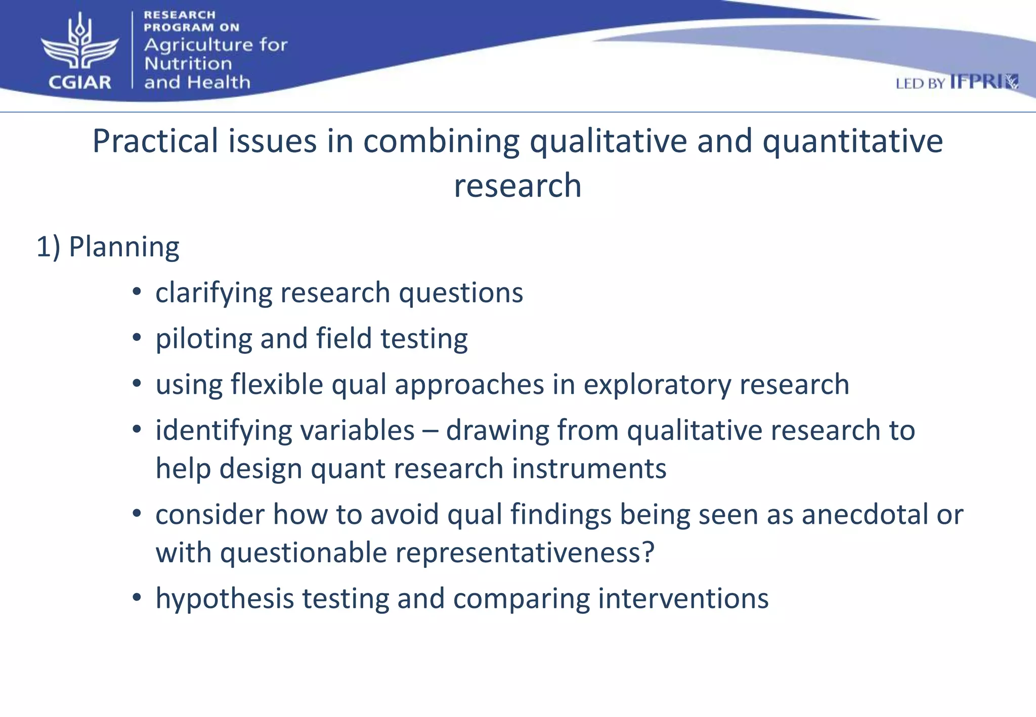 Practical issues in combining qualitative and quantitative 
research 
1) Planning 
• clarifying research questions 
• piloting and field testing 
• using flexible qual approaches in exploratory research 
• identifying variables – drawing from qualitative research to 
help design quant research instruments 
• consider how to avoid qual findings being seen as anecdotal or 
with questionable representativeness? 
• hypothesis testing and comparing interventions 
 
