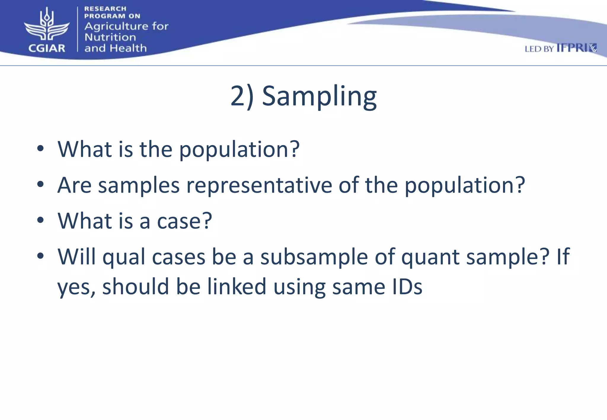 2) Sampling 
• What is the population? 
• Are samples representative of the population? 
• What is a case? 
• Will qual cases be a subsample of quant sample? If 
yes, should be linked using same IDs 
 
