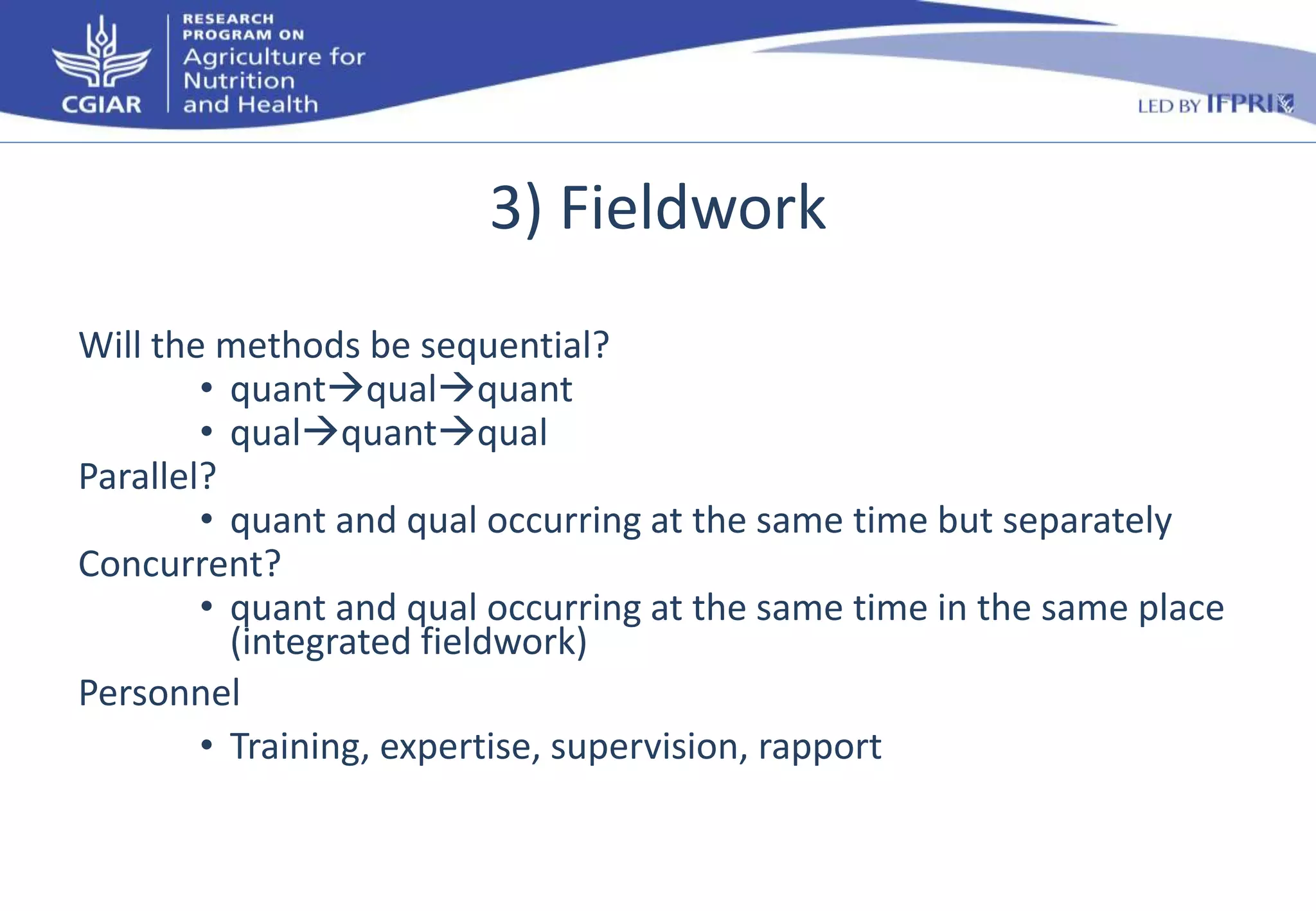 3) Fieldwork 
Will the methods be sequential? 
• quantqualquant 
• qualquantqual 
Parallel? 
• quant and qual occurring at the same time but separately 
Concurrent? 
• quant and qual occurring at the same time in the same place 
(integrated fieldwork) 
Personnel 
• Training, expertise, supervision, rapport 
 