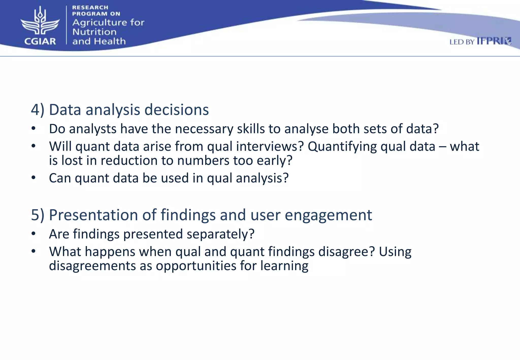 4) Data analysis decisions 
• Do analysts have the necessary skills to analyse both sets of data? 
• Will quant data arise from qual interviews? Quantifying qual data – what 
is lost in reduction to numbers too early? 
• Can quant data be used in qual analysis? 
5) Presentation of findings and user engagement 
• Are findings presented separately? 
• What happens when qual and quant findings disagree? Using 
disagreements as opportunities for learning 
 