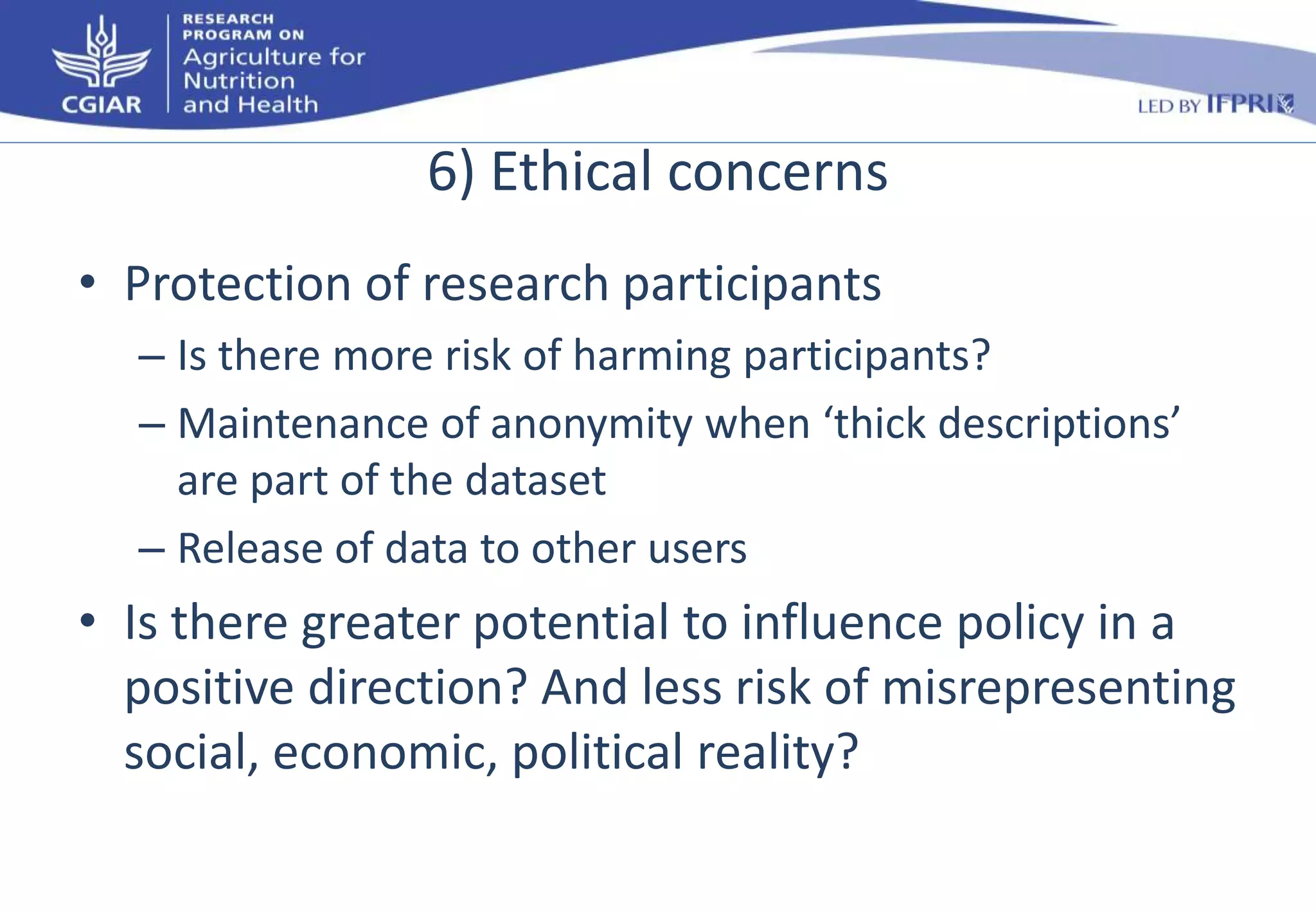 6) Ethical concerns 
• Protection of research participants 
– Is there more risk of harming participants? 
– Maintenance of anonymity when ‘thick descriptions’ 
are part of the dataset 
– Release of data to other users 
• Is there greater potential to influence policy in a 
positive direction? And less risk of misrepresenting 
social, economic, political reality? 
 
