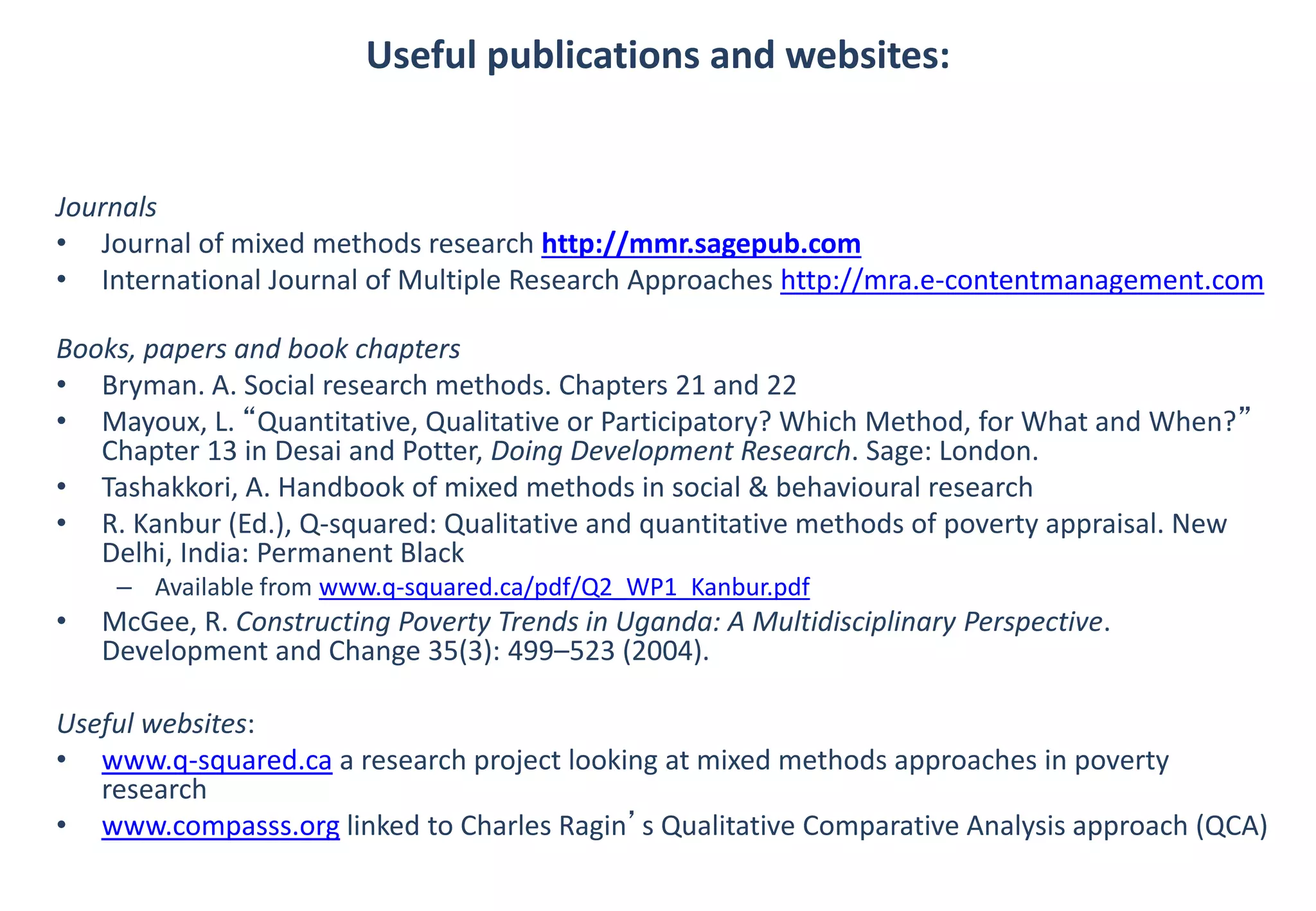 Useful publications and websites: 
Journals 
• Journal of mixed methods research http://mmr.sagepub.com 
• International Journal of Multiple Research Approaches http://mra.e-contentmanagement.com 
Books, papers and book chapters 
• Bryman. A. Social research methods. Chapters 21 and 22 
• Mayoux, L. “Quantitative, Qualitative or Participatory? Which Method, for What and When?” 
Chapter 13 in Desai and Potter, Doing Development Research. Sage: London. 
• Tashakkori, A. Handbook of mixed methods in social & behavioural research 
• R. Kanbur (Ed.), Q-squared: Qualitative and quantitative methods of poverty appraisal. New 
Delhi, India: Permanent Black 
– Available from www.q-squared.ca/pdf/Q2_WP1_Kanbur.pdf 
• McGee, R. Constructing Poverty Trends in Uganda: A Multidisciplinary Perspective. 
Development and Change 35(3): 499–523 (2004). 
Useful websites: 
• www.q-squared.ca a research project looking at mixed methods approaches in poverty 
research 
• www.compasss.org linked to Charles Ragin’s Qualitative Comparative Analysis approach (QCA) 
