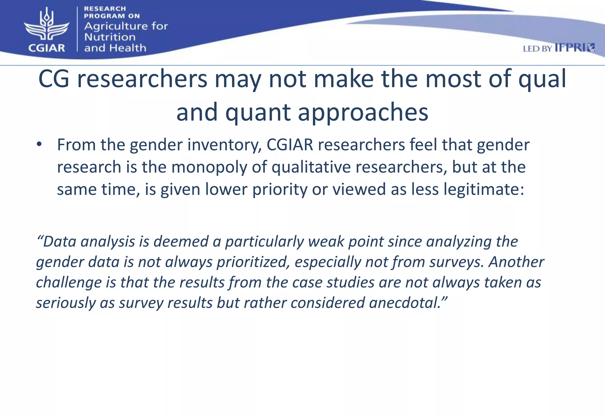 CG researchers may not make the most of qual 
and quant approaches 
• From the gender inventory, CGIAR researchers feel that gender 
research is the monopoly of qualitative researchers, but at the 
same time, is given lower priority or viewed as less legitimate: 
“Data analysis is deemed a particularly weak point since analyzing the 
gender data is not always prioritized, especially not from surveys. Another 
challenge is that the results from the case studies are not always taken as 
seriously as survey results but rather considered anecdotal.” 
 