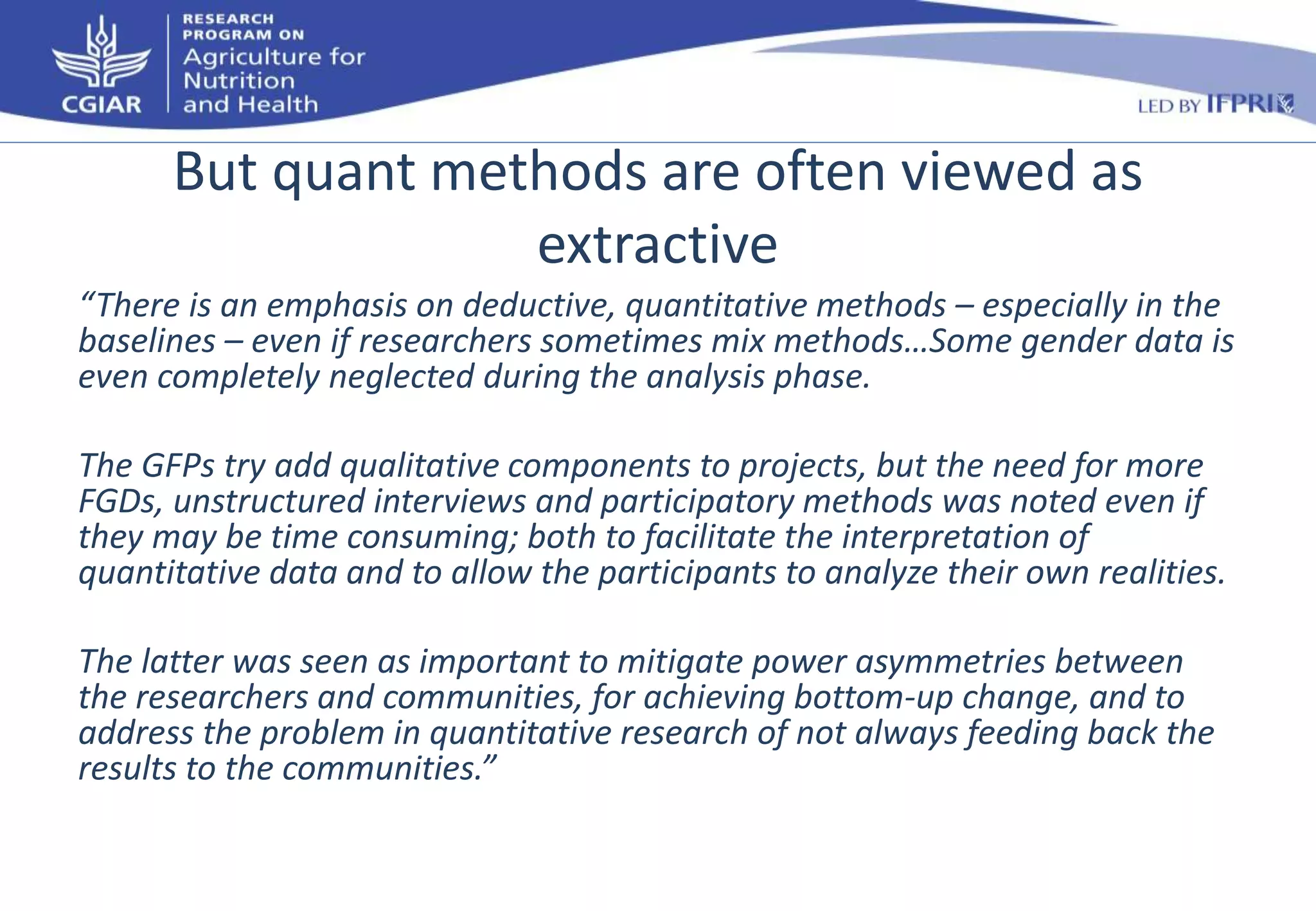 But quant methods are often viewed as 
extractive 
“There is an emphasis on deductive, quantitative methods – especially in the 
baselines – even if researchers sometimes mix methods…Some gender data is 
even completely neglected during the analysis phase. 
The GFPs try add qualitative components to projects, but the need for more 
FGDs, unstructured interviews and participatory methods was noted even if 
they may be time consuming; both to facilitate the interpretation of 
quantitative data and to allow the participants to analyze their own realities. 
The latter was seen as important to mitigate power asymmetries between 
the researchers and communities, for achieving bottom-up change, and to 
address the problem in quantitative research of not always feeding back the 
results to the communities.” 
 