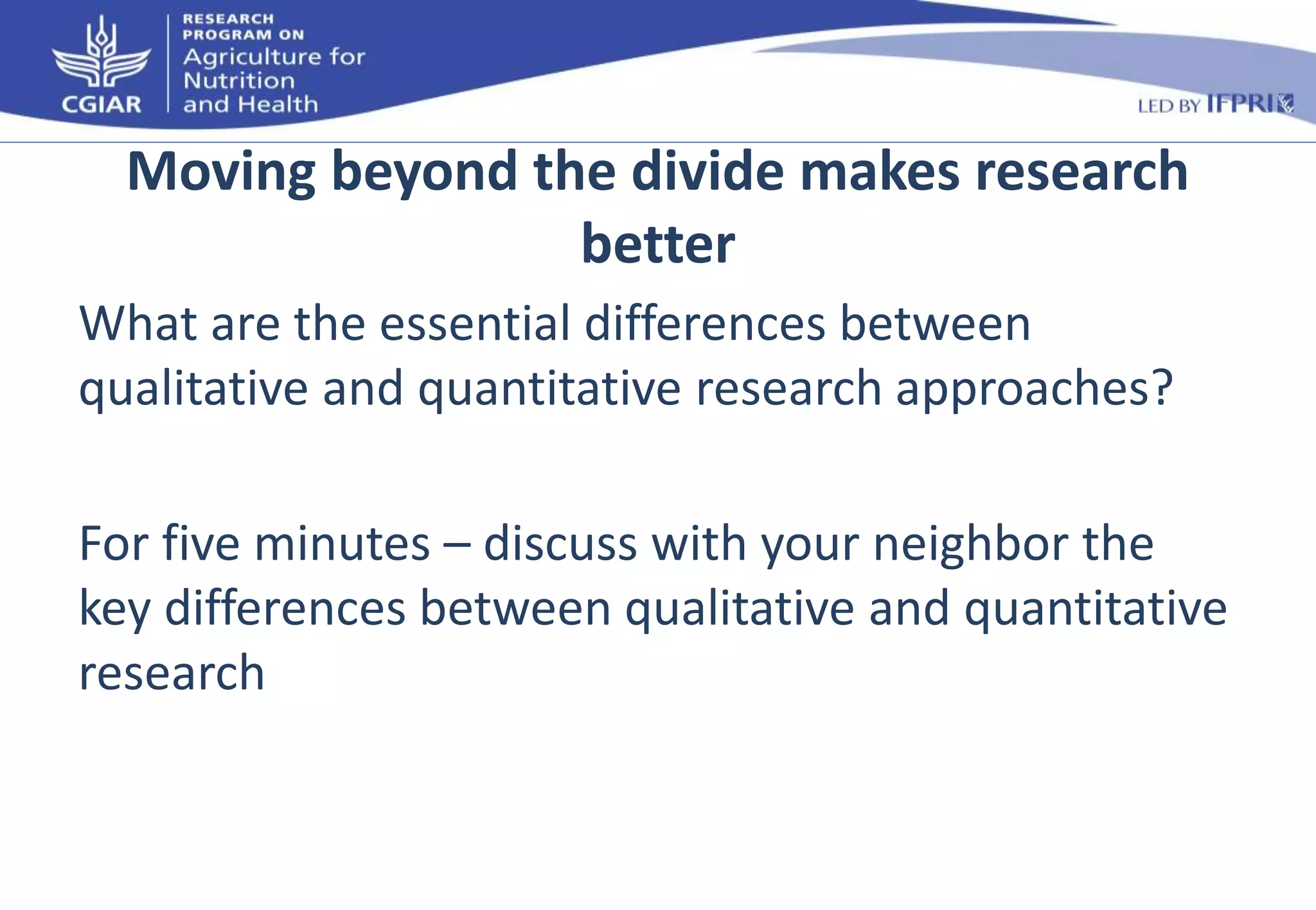 Moving beyond the divide makes research 
better 
What are the essential differences between 
qualitative and quantitative research approaches? 
For five minutes – discuss with your neighbor the 
key differences between qualitative and quantitative 
research 
 
