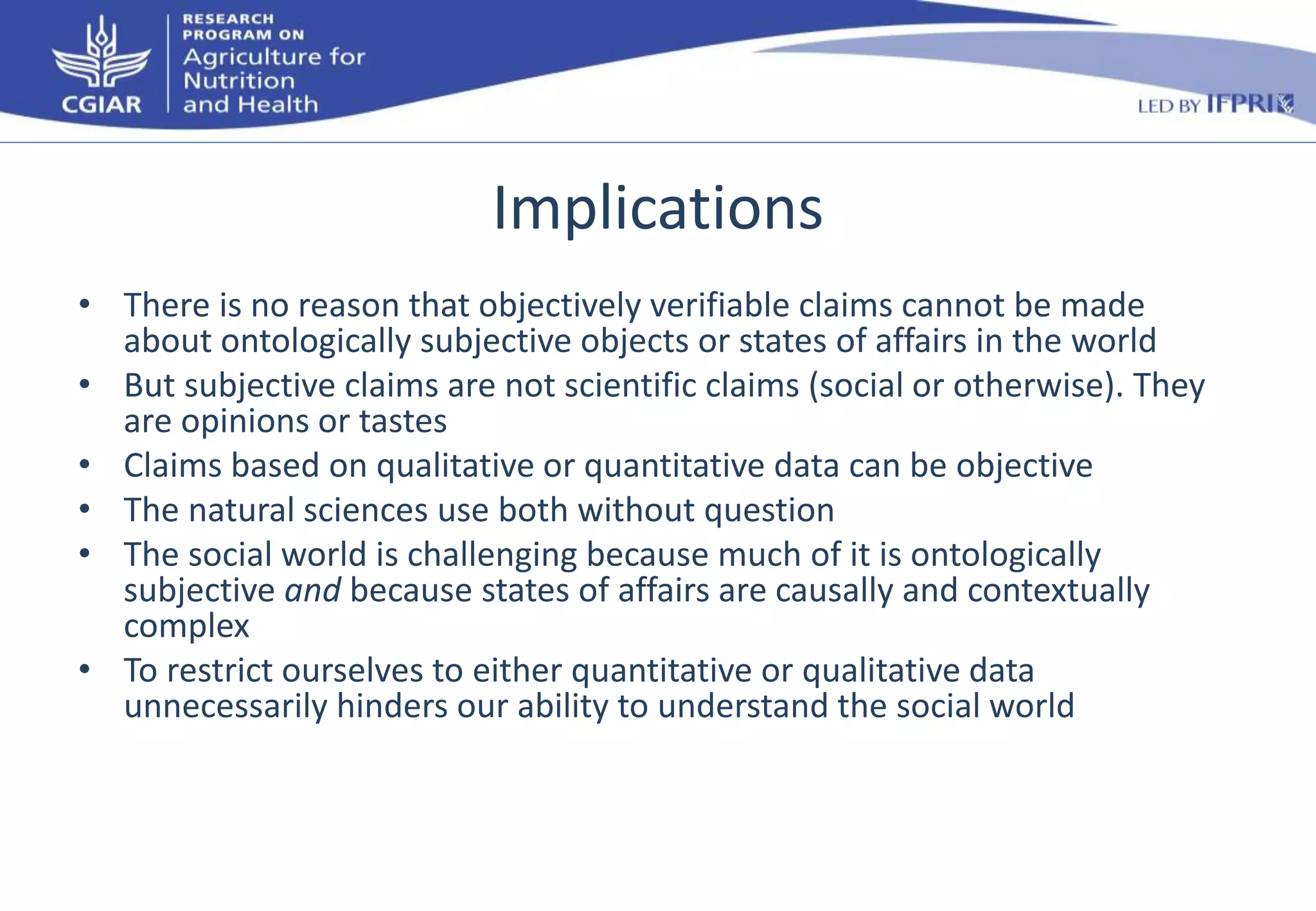 Implications 
• There is no reason that objectively verifiable claims cannot be made 
about ontologically subjective objects or states of affairs in the world 
• But subjective claims are not scientific claims (social or otherwise). They 
are opinions or tastes 
• Claims based on qualitative or quantitative data can be objective 
• The natural sciences use both without question 
• The social world is challenging because much of it is ontologically 
subjective and because states of affairs are causally and contextually 
complex 
• To restrict ourselves to either quantitative or qualitative data 
unnecessarily hinders our ability to understand the social world 
 