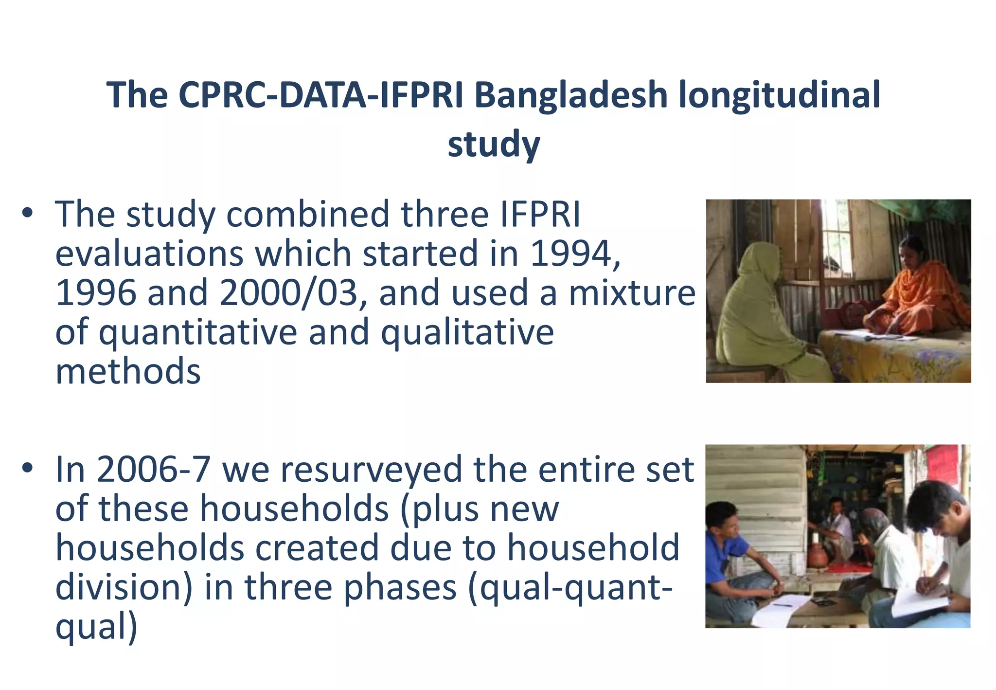 The CPRC-DATA-IFPRI Bangladesh longitudinal 
study 
• The study combined three IFPRI 
evaluations which started in 1994, 
1996 and 2000/03, and used a mixture 
of quantitative and qualitative 
methods 
• In 2006-7 we resurveyed the entire set 
of these households (plus new 
households created due to household 
division) in three phases (qual-quant-qual) 
 