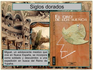 Siglos dorados 
Miguel, un adolescente mestizo que 
vive en Nueva España, se incorpora 
como soldado y descubridor, a una 
expedición en busca del Reino de 
Yupaha. 
 