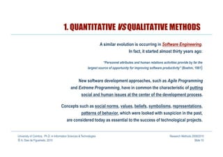 1. QUANTITATIVE VS QUALITATIVE METHODS
                                                                      A similar evolution is occurring in Software Engineering.
                                                                                         In fact, it started almost thirty years ago:

                                                                       “Personnel attributes and human relations activities provide by far the
                                                            largest source of opportunity for improving software productivity” (Boehm, 1981)


                                                    New software development approaches, such as Agile Programming
                                             and Extreme Programming, have in common the characteristic of putting
                                                  social and human issues at the center of the development process.

                                     Concepts such as social norms, values, beliefs, symbolisms, representations,
                                                  patterns of behavior, which were looked with suspicion in the past,
                                          are considered today as essential to the success of technological projects.


University of Coimbra, Ph.D. in Information Sciences & Technologies                                                   Research Methods 2009/2010
© A. Dias de Figueiredo, 2010                                                                                                            Slide 10
 