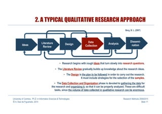 2. A TYPICAL QUALITATIVE RESEARCH APPROACH
                                                                                                                     Berg, B. L. (2007)




                                                                                  Data                                    Dissemi-
                                 Literature                  Design                                   Analysis
          Ideas                                                                 Collection                                 nation
                                  Review




                                                       •  Research begins with rough Ideas that turn slowly into research questions.

                                                 •  The Literature Review gradually builds up knowledge about the research ideas.
                                                            •  The Design is the plan to be followed in order to carry out the research.
                                                                            It must include strategies for the selection of the samples.
                                               •  The Data Collection and Organization phase is devoted to gathering the data for
                                             the research and organizing it, so that it can be properly analyzed. These are difficult
                                                tasks, since the volume of data collected in qualitative research can be enormous.


University of Coimbra, Ph.D. in Information Sciences & Technologies                                                Research Methods 2009/2010
© A. Dias de Figueiredo, 2010                                                                                                         Slide 17
 