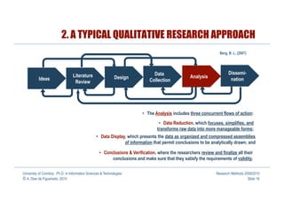 2. A TYPICAL QUALITATIVE RESEARCH APPROACH
                                                                                                                   Berg, B. L. (2007)




                                                                               Data                                     Dissemi-
                                 Literature                  Design                                Analysis
          Ideas                                                              Collection                                  nation
                                  Review




                                                                          •  The Analysis includes three concurrent flows of action:
                                                                                   •  Data Reduction, which focuses, simplifies, and
                                                                                  transforms raw data into more manageable forms;
                                                 •  Data Display, which presents the data as organized and compressed assemblies
                                                                of information that permit conclusions to be analytically drawn; and

                                                   •  Conclusions & Verification, where the researchers review and finalize all their
                                                          conclusions and make sure that they satisfy the requirements of validity.

University of Coimbra, Ph.D. in Information Sciences & Technologies                                              Research Methods 2009/2010
© A. Dias de Figueiredo, 2010                                                                                                       Slide 18
 