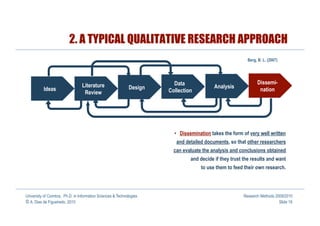 2. A TYPICAL QUALITATIVE RESEARCH APPROACH
                                                                                                          Berg, B. L. (2007)




                                                                        Data                                   Dissemi-
                                 Literature                  Design                       Analysis
          Ideas                                                       Collection                                nation
                                  Review




                                                                        •  Dissemination takes the form of very well written
                                                                         and detailed documents, so that other researchers
                                                                        can evaluate the analysis and conclusions obtained
                                                                               and decide if they trust the results and want
                                                                                    to use them to feed their own research.




University of Coimbra, Ph.D. in Information Sciences & Technologies                                     Research Methods 2009/2010
© A. Dias de Figueiredo, 2010                                                                                              Slide 19
 