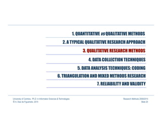 1. QUANTITATIVE vs QUALITATIVE METHODS
                                                          2. A TYPICAL QUALITATIVE RESEARCH APPROACH
                                                                           3. QUALITATIVE RESEARCH METHODS

                                                                              4. DATA COLLECTION TECHNIQUES
                                                                        5. DATA ANALYSIS TECHNIQUES: CODING
                                                    6. TRIANGULATION AND MIXED METHODS RESEARCH
                                                                                   7. RELIABILITY AND VALIDITY


University of Coimbra, Ph.D. in Information Sciences & Technologies                              Research Methods 2009/2010
© A. Dias de Figueiredo, 2010                                                                                       Slide 20
 