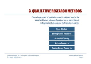 3. QUALITATIVE RESEARCH METHODS
                                                   From a large variety of qualitative research methods used in the
                                                          social and human sciences, five stand out as more relevant
                                                                  in Information Sciences and Technologies research:


                                                                                      Case Studies

                                                                                Ethnographic Research

                                                                                   Grounded Theory

                                                                                    Action-Research

                                                                                Design-Based Research


University of Coimbra, Ph.D. in Information Sciences & Technologies                                    Research Methods 2009/2010
© A. Dias de Figueiredo, 2010                                                                                             Slide 21
 