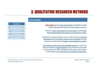 3. QUALITATIVE RESEARCH METHODS
                                         Case studies
          Case Studies
                                                                           Case studies are the most common kind of qualitative method
    Ethnographic Research                                                      used in Information Sciences and Technologies research.
       Grounded Theory                                                     They let us study a phenomenon in its real context, specially when
                                                                             the boundaries between phenomenon and context are not clear.
        Action-Research

    Design-based Research                                             Typically, the researcher studies a case or variety of cases of real-world
                                                                        organizations where information sciences and technologies are being
                                                                         used and concludes about its impacts on the organizational context.

                                                                      Case studies can also be used for quantitative research, in which case
                                                                      they tend to follow a positivist approach. One of the best known books
                                                                       on case studies (Yin, 1994) corresponds to this option. Other authors,
                                                                           on the contrary, take constructivist and interpretivist approaches.




University of Coimbra, Ph.D. in Information Sciences & Technologies                                                        Research Methods 2009/2010
© A. Dias de Figueiredo, 2010                                                                                                                 Slide 22
 