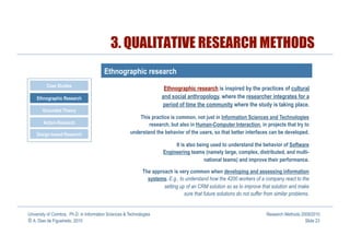 3. QUALITATIVE RESEARCH METHODS
                                         Ethnographic research
          Case Studies
                                                                        Ethnographic research is inspired by the practices of cultural
    Ethnographic Research                                              and social anthropology, where the researcher integrates for a
                                                                       period of time the community where the study is taking place.
       Grounded Theory
                                                            This practice is common, not just in Information Sciences and Technologies
        Action-Research                                         research, but also in Human-Computer Interaction, in projects that try to
    Design-based Research                               understand the behavior of the users, so that better interfaces can be developed.

                                                                             It is also being used to understand the behavior of Software
                                                                        Engineering teams (namely large, complex, distributed, and multi-
                                                                                           national teams) and improve their performance.

                                                              The approach is very common when developing and assessing information
                                                                systems. E.g., to understand how the 4200 workers of a company react to the
                                                                       setting up of an CRM solution so as to improve that solution and make
                                                                                 sure that future solutions do not suffer from similar problems.


University of Coimbra, Ph.D. in Information Sciences & Technologies                                                        Research Methods 2009/2010
© A. Dias de Figueiredo, 2010                                                                                                                 Slide 23
 