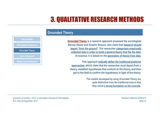 3. QUALITATIVE RESEARCH METHODS
                                         Grounded Theory
          Case Studies
                                                                 Grounded Theory is a research approach proposed the sociologists
    Ethnographic Research                                        Barney Glaser and Anselm Strauss, who claim that research should
                                                                   depart “from the ground”. The researcher categorizes empirically
       Grounded Theory
                                                                   collected data in order to build a general theory that fits the data.
        Action-Research                                                In essence, it is based on the generation of theory from data.
    Design-based Research                                                         This approach radically defies the traditional positivist
                                                                       approaches, which claim that the researcher must depart from a
                                                                      theory, establish hypotheses that conform to the theory, and than
                                                                         get to the field to confirm the hypotheses in light of the theory.

                                                                                     The models developed by using Grounded Theory are
                                                                                          quite distinctive from the traditional ones in that
                                                                                          they reveal a strong foundation on the concrete.



University of Coimbra, Ph.D. in Information Sciences & Technologies                                                      Research Methods 2009/2010
© A. Dias de Figueiredo, 2010                                                                                                               Slide 24
 