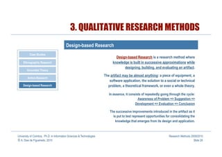 3. QUALITATIVE RESEARCH METHODS
                                         Design-based Research
          Case Studies
                                                                              Design-based Research is a research method where
    Ethnographic Research                                                   knowledge is built in successive approximations while
                                                                                   designing, building, and evaluating an artifact.
       Grounded Theory
                                                                      The artifact may be almost anything: a piece of equipment, a
        Action-Research
                                                                         software application, the solution to a social or technical
    Design-based Research                                               problem, a theoretical framework, or even a whole theory.

                                                                         In essence, it consists of repeatedly going through the cycle:
                                                                                              Awareness of Problem => Suggestion =>
                                                                                            Development => Evaluation => Conclusion

                                                                          The successive improvements introduced in the artifact as it
                                                                            is put to test represent opportunities for consolidating the
                                                                              knowledge that emerges from its design and application.



University of Coimbra, Ph.D. in Information Sciences & Technologies                                                  Research Methods 2009/2010
© A. Dias de Figueiredo, 2010                                                                                                           Slide 26
 