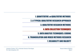 1. QUANTITATIVE vs QUALITATIVE METHODS
                                                          2. A TYPICAL QUALITATIVE RESEARCH APPROACH
                                                                           3. QUALITATIVE RESEARCH METHODS

                                                                              4. DATA COLLECTION TECHNIQUES
                                                                        5. DATA ANALYSIS TECHNIQUES: CODING
                                                    6. TRIANGULATION AND MIXED METHODS RESEARCH
                                                                                   7. RELIABILITY AND VALIDITY


University of Coimbra, Ph.D. in Information Sciences & Technologies                              Research Methods 2009/2010
© A. Dias de Figueiredo, 2010                                                                                       Slide 27
 
