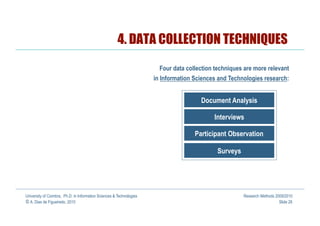 4. DATA COLLECTION TECHNIQUES
                                                                        Four data collection techniques are more relevant
                                                                      in Information Sciences and Technologies research:


                                                                                       Document Analysis

                                                                                            Interviews

                                                                                     Participant Observation

                                                                                             Surveys




University of Coimbra, Ph.D. in Information Sciences & Technologies                                    Research Methods 2009/2010
© A. Dias de Figueiredo, 2010                                                                                             Slide 28
 