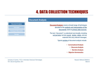 4. DATA COLLECTION TECHNIQUES
                                         Document Analysis
       Document Analysis
                                                                      Document Analysis covers a broad range of techniques
           Interviews                                                      devoted to the analysis and interpretation of the
                                                                                 documents used as primary data sources.
    Participant Observation
                                                                      The term “document” is understood very broadly, including
            Surveys
                                                                          not just texts, but also sound, photos, videos, and any
                                                                                           materials that carry relevant messages.
                                                                                  Typical varieties of document analysis include:

                                                                                                 •  Conversational Analysis
                                                                                                      •  Discourse Analysis
                                                                                                       •  Narrative Analysis
                                                                                                 •  Objective Hermeneutics



University of Coimbra, Ph.D. in Information Sciences & Technologies                                           Research Methods 2009/2010
© A. Dias de Figueiredo, 2010                                                                                                    Slide 29
 