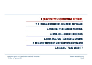 1. QUANTITATIVE vs QUALITATIVE METHODS
                                                          2. A TYPICAL QUALITATIVE RESEARCH APPROACH
                                                                           3. QUALITATIVE RESEARCH METHODS

                                                                              4. DATA COLLECTION TECHNIQUES
                                                                        5. DATA ANALYSIS TECHNIQUES: CODING
                                                    6. TRIANGULATION AND MIXED METHODS RESEARCH
                                                                                   7. RELIABILITY AND VALIDITY


University of Coimbra, Ph.D. in Information Sciences & Technologies                              Research Methods 2009/2010
© A. Dias de Figueiredo, 2010                                                                                       Slide 3
 