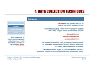 4. DATA COLLECTION TECHNIQUES
                                         Interviews
       Document Analysis                                                                         Interviews are used to collect data from the
                                                                                                  subjects interactively, usually one-on-one.
           Interviews

    Participant Observation
                                                                         They are time consuming, but they are more flexible and adaptable
                                                                                than surveys. They can present various levels of structure:
            Surveys
                                                                                                             •  structured interviews
                                                                                                       •  semi-structured interviews
      When many people are
 interviewed simultaneously                                                                               •  unstructured interviews
  and participants are free to
 interact with each other, we                                         They are particularly useful to clarify the meaning of a phenomenon to
    talk about focus groups.                                           the subjects and to obtain personal accounts about the development
                                                                                             of a process in which the subjects are engaged.

                                                                     They are also useful to support the exploratory work that precedes a
                                                            quantitative study and to clarify and enrich the results of quantitative studies.


University of Coimbra, Ph.D. in Information Sciences & Technologies                                                     Research Methods 2009/2010
© A. Dias de Figueiredo, 2010                                                                                                              Slide 30
 