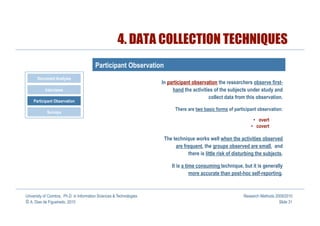 4. DATA COLLECTION TECHNIQUES
                                         Participant Observation
       Document Analysis
                                                                      In participant observation the researchers observe first-
           Interviews                                                      hand the activities of the subjects under study and
                                                                                            collect data from this observation.
    Participant Observation
                                                                            There are two basic forms of participant observation:
            Surveys
                                                                                                                    •  overt
                                                                                                                  •  covert

                                                                       The technique works well when the activities observed
                                                                            are frequent, the groups observed are small, and
                                                                                  there is little risk of disturbing the subjects.

                                                                          It is a time consuming technique, but it is generally
                                                                                    more accurate than post-hoc self-reporting.



University of Coimbra, Ph.D. in Information Sciences & Technologies                                           Research Methods 2009/2010
© A. Dias de Figueiredo, 2010                                                                                                    Slide 31
 