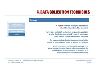 4. DATA COLLECTION TECHNIQUES
                                         Surveys
       Document Analysis
                                                                                     In surveys the subjects complete a survey form
           Interviews                                                                      without the intervention of the researcher.
    Participant Observation                                           Surveys are particularly useful when the subject population is
            Surveys                                                      large (or distributed geographically), majority opinions are
                                                                                 sought, and the subjects are motivated to respond.

                                                                          Surveys can include closed and open questions, but the
                                                                       number of open questions should be reduced to a minimum.

                                                                               Special care must be taken to minimize the length of the
                                                                        survey, manage the choice of words and terminology, look after
                                                                             the balance of its structure, fully plan the strategies for its
                                                                                      subsequent analysis, and test-pilot it thoroughly.




University of Coimbra, Ph.D. in Information Sciences & Technologies                                                    Research Methods 2009/2010
© A. Dias de Figueiredo, 2010                                                                                                             Slide 32
 