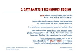 5. DATA ANALYSIS TECHNIQUES: CODING
                                                                           Codes are tags that categorize the data collected
                                                                               during a study to assign meanings to them.

                                                               Coding makes it easier to search the data, make comparisons
                                                                     and identify patterns that require further investigation.

                                                     It can also be used to extract quantitative data from qualitative data.

                                                       Codes can be based on: themes, topics, ideas, concepts, terms,
                                                  phrases, or keywords found in the data, but they can also correspond
                                                      to passages of audio or video recordings and to parts of images.

                                                                         A large variety of coding schemes exist, as well as
                                                               many software tools – like NVivo and Atlas TI – used to assist
                                                                 in coding and in helping to organize the resulting patterns.

University of Coimbra, Ph.D. in Information Sciences & Technologies                                        Research Methods 2009/2010
© A. Dias de Figueiredo, 2010                                                                                                 Slide 34
 