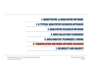 1. QUANTITATIVE vs QUALITATIVE METHODS
                                                          2. A TYPICAL QUALITATIVE RESEARCH APPROACH
                                                                           3. QUALITATIVE RESEARCH METHODS

                                                                              4. DATA COLLECTION TECHNIQUES
                                                                        5. DATA ANALYSIS TECHNIQUES: CODING
                                                    6. TRIANGULATION AND MIXED METHODS RESEARCH
                                                                                   7. RELIABILITY AND VALIDITY


University of Coimbra, Ph.D. in Information Sciences & Technologies                              Research Methods 2009/2010
© A. Dias de Figueiredo, 2010                                                                                       Slide 35
 