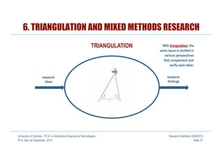 6. TRIANGULATION AND MIXED METHODS RESEARCH
                                                               TRIANGULATION     With triangulation, the
                                                                               same issue is studied in
                                                                                  various perspectives
                                                                                 that complement and
                                                                                      verify each other.


                     research                                                       research
                       ideas                                                        findings




University of Coimbra, Ph.D. in Information Sciences & Technologies                  Research Methods 2009/2010
© A. Dias de Figueiredo, 2010                                                                           Slide 37
 