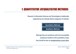 1. QUANTITATIVE VS QUALITATIVE METHODS

                                                      Research in Information Sciences and Technologies is traditionally
                                                                      supported by two radically distinct categories of methods:


                                                                                          Quantitative Methods

                                                                                          Qualitative Methods


                                                                           Although they are sometimes said to be incompatible
                                                                                 (namely by members of the quantitative camp),
                                                                           they should be seen as complementary to each other.


University of Coimbra, Ph.D. in Information Sciences & Technologies                                           Research Methods 2009/2010
© A. Dias de Figueiredo, 2010                                                                                                    Slide 4
 