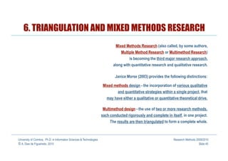 6. TRIANGULATION AND MIXED METHODS RESEARCH
                                                                              Mixed Methods Research (also called, by some authors,
                                                                                  Multiple Method Research or Multimethod Research)
                                                                                       is becoming the third major research approach,
                                                                             along with quantitative research and qualitative research.

                                                                              Janice Morse (2003) provides the following distinctions:

                                                                       Mixed methods design - the incorporation of various qualitative
                                                                               and quantitative strategies within a single project, that
                                                                         may have either a qualitative or quantitative theoretical drive.

                                                                      Multimethod design - the use of two or more research methods,
                                                                      each conducted rigorously and complete in itself, in one project.
                                                                           The results are then triangulated to form a complete whole.



University of Coimbra, Ph.D. in Information Sciences & Technologies                                                Research Methods 2009/2010
© A. Dias de Figueiredo, 2010                                                                                                         Slide 40
 