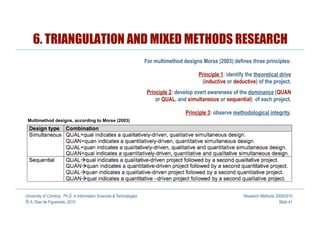 6. TRIANGULATION AND MIXED METHODS RESEARCH
                                                                      For multimethod designs Morse (2003) defines three principles:

                                                                                            Principle 1: identify the theoretical drive
                                                                                             (inductive or deductive) of the project.
                                                                       Principle 2: develop overt awareness of the dominance (QUAN
                                                                           or QUAL, and simultaneous or sequential) of each project.

                                                                                       Principle 3: observe methodological integrity.
 Multimethod designs, according to Morse (2003)




University of Coimbra, Ph.D. in Information Sciences & Technologies                                             Research Methods 2009/2010
© A. Dias de Figueiredo, 2010                                                                                                      Slide 41
 