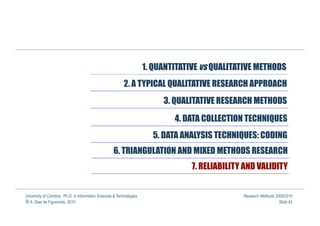 1. QUANTITATIVE vs QUALITATIVE METHODS
                                                          2. A TYPICAL QUALITATIVE RESEARCH APPROACH
                                                                           3. QUALITATIVE RESEARCH METHODS

                                                                              4. DATA COLLECTION TECHNIQUES
                                                                        5. DATA ANALYSIS TECHNIQUES: CODING
                                                    6. TRIANGULATION AND MIXED METHODS RESEARCH
                                                                                   7. RELIABILITY AND VALIDITY


University of Coimbra, Ph.D. in Information Sciences & Technologies                              Research Methods 2009/2010
© A. Dias de Figueiredo, 2010                                                                                       Slide 42
 