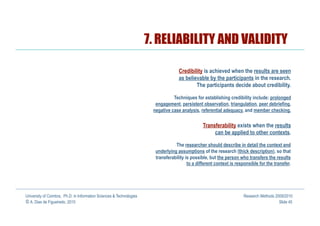 7. RELIABILITY AND VALIDITY

                                                                                    Credibility is achieved when the results are seen
                                                                                    as believable by the participants in the research.
                                                                                            The participants decide about credibility.

                                                                                 Techniques for establishing credibility include: prolonged
                                                                        engagement, persistent observation, triangulation, peer debriefing,
                                                                       negative case analysis, referential adequacy, and member checking.

                                                                                                 Transferability exists when the results
                                                                                                      can be applied to other contexts.

                                                                                  The researcher should describe in detail the context and
                                                                        underlying assumptions of the research (thick description), so that
                                                                        transferability is possible, but the person who transfers the results
                                                                                         to a different context is responsible for the transfer.




University of Coimbra, Ph.D. in Information Sciences & Technologies                                                   Research Methods 2009/2010
© A. Dias de Figueiredo, 2010                                                                                                            Slide 45
 