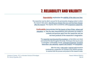 7. RELIABILITY AND VALIDITY
                                                                          Dependability emphasizes the stability of the data over time.

                                                     The researcher must be able to account for the permanently changing context in which
                                                       the research takes place, describing any changes that occur and how these changes
                                                        affect the research. This requires what is sometimes called progressive subjectivity.


                                                             Confirmability demonstrates that the inquiry is free of bias, values and
                                                             prejudice, i.e. that the data interpretations and outcomes are rooted in
                                                                             contexts and persons apart from the researcher and are
                                                                                   not mere products of the researcher’s imagination.

                                                                      The researcher must document the procedures, so that others can check
                                                                      and recheck the data throughout the study. Techniques that may be used
                                                                       to strengthen confirmability include: prolonged engagement, persistent
                                                                        observation, peer debriefing, negative case analysis; and triangulation.

                                                                                       After the study, a data audit or external audit should be
                                                                              conducted by a researcher not involved in the research process,
                                                                               to examine both the process and product of the research study.

University of Coimbra, Ph.D. in Information Sciences & Technologies                                                     Research Methods 2009/2010
© A. Dias de Figueiredo, 2010                                                                                                              Slide 46
 