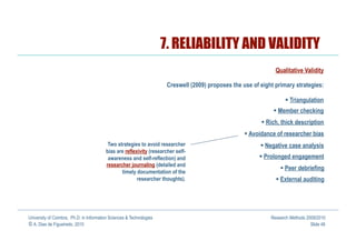 7. RELIABILITY AND VALIDITY
                                                                                                                 Qualitative Validity

                                                                       Creswell (2009) proposes the use of eight primary strategies:

                                                                                                                        Triangulation
                                                                                                                  Member checking
                                                                                                             Rich, thick description
                                                                                                       Avoidance of researcher bias
                                          Two strategies to avoid researcher                                 Negative case analysis
                                         bias are reflexivity (researcher self-
                                          awareness and self-reflection) and                                Prolonged engagement
                                         researcher journaling (detailed and
                                                                                                                     Peer debriefing
                                                timely documentation of the
                                                        researcher thoughts).                                      External auditing




University of Coimbra, Ph.D. in Information Sciences & Technologies                                            Research Methods 2009/2010
© A. Dias de Figueiredo, 2010                                                                                                     Slide 48
 