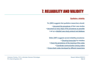 7. RELIABILITY AND VALIDITY
                                                                                                           Qualitative reliability

                                                                         Yin (2003) suggests that qualitative researchers should:
                                                                                  document the procedures of their case studies
                                                                          document as many steps of the procedures as possible
                                                                              set up a detailed case study protocol and database


                                                                            Gibbs (2007) suggests several reliability procedures:
                                                                                               Checking transcripts for mistakes
                                                                              Check the persistence of the meaning of the codes
                                                                                        Coordinate communication among coders
                                                                           Cross-check codes developed by different researchers




University of Coimbra, Ph.D. in Information Sciences & Technologies                                         Research Methods 2009/2010
© A. Dias de Figueiredo, 2010                                                                                                  Slide 49
 
