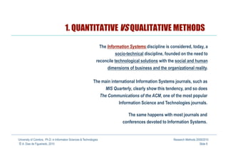 1. QUANTITATIVE VS QUALITATIVE METHODS

                                                                   The Information Systems discipline is considered, today, a
                                                                            socio-technical discipline, founded on the need to
                                                                 reconcile technological solutions with the social and human
                                                                          dimensions of business and the organizational reality.

                                                               The main international Information Systems journals, such as
                                                                         MIS Quarterly, clearly show this tendency, and so does
                                                                      The Communications of the ACM, one of the most popular
                                                                               Information Science and Technologies journals.

                                                                                     The same happens with most journals and
                                                                                  conferences devoted to Information Systems.


University of Coimbra, Ph.D. in Information Sciences & Technologies                                          Research Methods 2009/2010
© A. Dias de Figueiredo, 2010                                                                                                   Slide 8
 