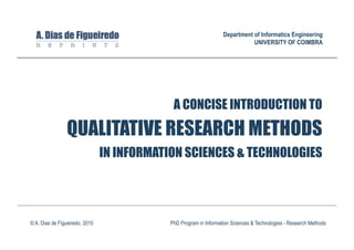 Department of Informatics Engineering
                                                                              UNIVERSITY OF COIMBRA




                                             A CONCISE INTRODUCTION TO
                QUALITATIVE RESEARCH METHODS
                                IN INFORMATION SCIENCES & TECHNOLOGIES




© A. Dias de Figueiredo, 2010               PhD Program in Information Sciences & Technologies - Research Methods
 